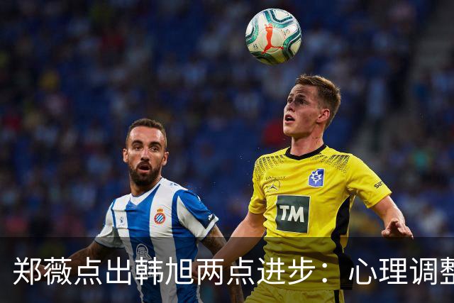 郑薇点出韩旭两点进步：心理调整能力和领导力